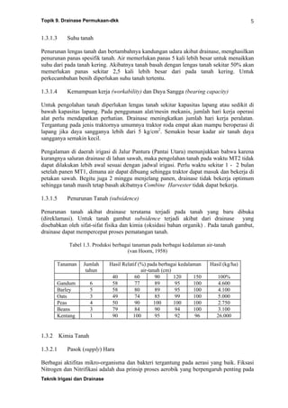 Topik 9. Drainase Permukaan-dkk
Teknik Irigasi dan Drainase
5
1.3.1.3 Suhu tanah
Penurunan lengas tanah dan bertambahnya kandungan udara akibat drainase, menghasilkan
penurunan panas spesifik tanah. Air memerlukan panas 5 kali lebih besar untuk menaikkan
suhu dari pada tanah kering. Akibatnya tanah basah dengan lengas tanah sekitar 50% akan
memerlukan panas sekitar 2,5 kali lebih besar dari pada tanah kering. Untuk
perkecambahan benih diperlukan suhu tanah tertentu.
1.3.1.4 Kemampuan kerja (workability) dan Daya Sangga (bearing capacity)
Untuk pengolahan tanah diperlukan lengas tanah sekitar kapasitas lapang atau sedikit di
bawah kapasitas lapang. Pada penggunaan alat/mesin mekanis, jumlah hari kerja operasi
alat perlu mendapatkan perhatian. Drainase meningkatkan jumlah hari kerja peralatan.
Tergantung pada jenis traktornya umumnya traktor roda empat akan mampu beroperasi di
lapang jika daya sangganya lebih dari 5 kg/cm2
. Semakin besar kadar air tanah daya
sangganya semakin kecil.
Pengalaman di daerah irigasi di Jalur Pantura (Pantai Utara) menunjukkan bahwa karena
kurangnya saluran drainase di lahan sawah, maka pengolahan tanah pada waktu MT2 tidak
dapat dilakukan lebih awal sesuai dengan jadwal irigasi. Perlu waktu sekitar 1 - 2 bulan
setelah panen MT1, dimana air dapat dibuang sehingga traktor dapat masuk dan bekerja di
petakan sawah. Begitu juga 2 minggu menjelang panen, drainase tidak bekerja optimum
sehingga tanah masih tetap basah akibatnya Combine Harvester tidak dapat bekerja.
1.3.1.5 Penurunan Tanah (subsidence)
Penurunan tanah akibat drainase terutama terjadi pada tanah yang baru dibuka
(direklamasi). Untuk tanah gambut subsidence terjadi akibat dari drainase yang
disebabkan oleh sifat-sifat fisika dan kimia (oksidasi bahan organik) . Pada tanah gambut,
drainase dapat mempercepat proses pematangan tanah.
Tabel 1.3. Produksi berbagai tanaman pada berbagai kedalaman air-tanah
(van Hoorn, 1958)
Tanaman Jumlah
tahun
Hasil Relatif (%) pada berbagai kedalaman
air-tanah (cm)
Hasil (kg/ha)
40 60 90 120 150 100%
Gandum 6 58 77 89 95 100 4.600
Barley 5 58 80 89 95 100 4.100
Oats 3 49 74 85 99 100 5.000
Peas 4 50 90 100 100 100 2.750
Beans 3 79 84 90 94 100 3.100
Kentang 1 90 100 95 92 96 26.000
1.3.2 Kimia Tanah
1.3.2.1 Pasok (supply) Hara
Berbagai aktifitas mikro-organisma dan bakteri tergantung pada aerasi yang baik. Fiksasi
Nitrogen dan Nitrifikasi adalah dua prinsip proses aerobik yang berpengaruh penting pada
 