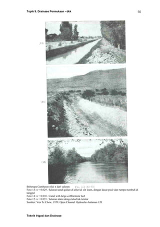 Topik 9. Drainase Permukaan - dkk
Teknik Irigasi dan Drainase
50
Beberapa Gambaran nilai n dari saluran:
Foto 13: n = 0.029 . Saluran tanah galian di alluvial silt loam, dengan dasar pasir dan rumput tumbuh di
tanggul
Foto 14: n = 0.030 . Canal with large-cobblestone bed
Foto 15: n = 0.035 . Saluran alami denga talud tak teratur
Sumber: Ven Te Chow, 1959. Open Channel Hydraulics halaman 120
 