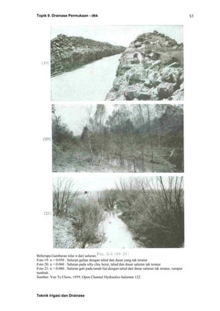 Topik 9. Drainase Permukaan - dkk
Teknik Irigasi dan Drainase
51
Beberapa Gambaran nilai n dari saluran:
Foto 19: n = 0.050 . Saluran galian dengan talud dan dasar yang tak teratur
Foto 20: n = 0.060 . Saluran pada silty clay berat, talud dan dasar saluran tak teratur
Foto 21: n = 0.080 . Saluran gali pada tanah liat dengan talud dan dasar saluran tak teratur, rumput
tumbuh .
Sumber: Ven Te Chow, 1959. Open Channel Hydraulics halaman 122
 