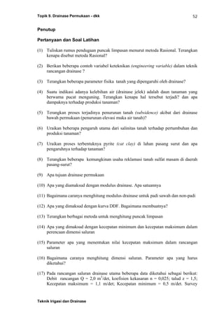 Topik 9. Drainase Permukaan - dkk
Teknik Irigasi dan Drainase
52
Penutup
Pertanyaan dan Soal Latihan
(1) Tuliskan rumus pendugaan puncak limpasan menurut metoda Rasional. Terangkan
kenapa disebut metoda Rasional?
(2) Berikan beberapa contoh variabel keteknikan (engineering variable) dalam teknik
rancangan drainase ?
(3) Terangkan beberapa parameter fisika tanah yang dipengaruhi oleh drainase?
(4) Suatu indikasi adanya kelebihan air (drainase jelek) adalah daun tanaman yang
berwarna pucat menguning. Terangkan kenapa hal tersebut terjadi? dan apa
dampaknya terhadap produksi tanaman?
(5) Terangkan proses terjadinya penurunan tanah (subsidence) akibat dari drainase
bawah permukaan (penurunan elevasi muka air tanah)?
(6) Uraikan beberapa pengaruh utama dari salinitas tanah terhadap pertumbuhan dan
produksi tanaman?
(7) Uraikan proses terbentuknya pyrite (cat clay) di lahan pasang surut dan apa
pengaruhnya terhadap tanaman?
(8) Terangkan beberapa kemungkinan usaha reklamasi tanah sulfat masam di daerah
pasang-surut?
(9) Apa tujuan drainase permukaan
(10) Apa yang diamaksud dengan modulus drainase. Apa satuannya
(11) Bagaimana caranya menghitung modulus drainase untuk padi sawah dan non-padi
(12) Apa yang dimaksud dengan kurva DDF. Bagaimana membuatnya?
(13) Terangkan berbagai metoda untuk menghitung puncak limpasan
(14) Apa yang dimaksud dengan kecepatan minimum dan kecepatan maksimum dalam
perencaan dimensi saluran
(15) Parameter apa yang menentukan nilai kecepatan maksimum dalam rancangan
saluran
(16) Bagaimana caranya menghitung dimensi saluran. Parameter apa yang harus
diketahui?
(17) Pada rancangan saluran drainase utama beberapa data diketahui sebagai berikut:
Debit rancangan Q = 2,0 m3
/det, koefisien kekasaran n = 0,025; talud z = 1,5;
Kecepatan maksimum = 1,1 m/det; Kecepatan minimum = 0,5 m/det. Survey
 