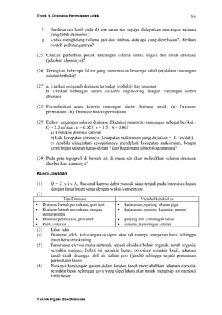 Topik 9. Drainase Permukaan - dkk
Teknik Irigasi dan Drainase
55
f. Berdasarkan hasil pada d) apa saran sdr supaya didapatkan rancangan saluran
yang lebih ekonomis?
g. Untuk menghitung volume gali dan timbun, data apa yang diperlukan?. Berikan
contoh perhitungannya?
(25) Uraikan perbedaan pokok rancangan saluran untuk irigasi dan untuk drainase
(jelaskan alasannya)?
(26) Terangkan beberapa faktor yang menentukan besarnya talud (z) dalam rancangan
saluran terbuka?
(27) a. Uraikan pengaruh drainase terhadap produktivitas tanaman
b. Uraikan hubungan antara variable engineering dengan rancangan sistim
drainase
(28) Formulasikan suatu kriteria rancangan sistim drainase untuk: (a) Drainase
permukaan, (b). Drainase bawah permukaan
(29) Dalam rancangan saluran drainase diketahui parameter rancangan sebagai berikut :
Q = 2.0 m3
/det ; n = 0.025; z = 1.5 ; S = 0.001
a) Tentukan dimensi saluran
b) Cek kecepatan alirannya (kecepatan maksimum yang diijinkan = 1.1 m/det )
c) Apabila diinginkan kecepatannya mendekati kecepatan maksimum, berapa
kemiringan saluran harus dibuat ? dan bagaimana dimensi salurannya?
(30) Pada peta topografi di bawah ini, di mana sdr akan meletakkan saluran drainase
dan berikan alasannya?
Kunci Jawaban
(1) Q = C x i x A, Rasional karena debit puncak akan terjadi pada intensitas hujan
dengan lama hujan sama dengan waktu konsentrasi
(2)
Tipe Drainase Variabel keteknikan
• Drainase bawah permukaan, gravitasi
• Drainase bawah permukaan, dengan
sumur pompa
• Drainase permukaan, preventif
• Parit, kolektor
• kedalaman, spasing, ukuran pipa
• kedalaman, spasing, kapasitas pompa
• panjang dan kemiringan lahan
• dimensi, kemiringan saluran
(3) Lihat teks
(4) Drainase jelek, kekurangan oksigen, akar tak mampu menyerap hara, sehingga
daun berwarna kuning
(5) Penurunan elevasi muka airtanah, terjadi oksidasi bahan organik, tanah organik
semakin matang, Bobot isi semakin besar, porositas semakin kecil, tekanan
tanah tidak disangga oleh air dalam pori (jenuh) sehingga terjadi penurunan
permukaan tanah
(6) Naiknya kandungan garam dalam larutan tanah menyebabkan tekanan osmotik
semakin besar sehingga gaya yang diperlukan akar untuk mengisap air menjadi
lebih besar
 