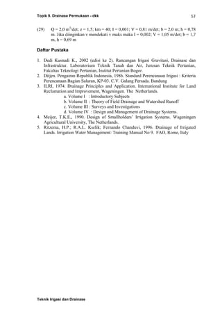 Topik 9. Drainase Permukaan - dkk
Teknik Irigasi dan Drainase
57
(29) Q = 2,0 m3
/det; z = 1,5; km = 40; I = 0,001; V = 0,81 m/det; b = 2,0 m; h = 0,78
m. Jika diinginkan v mendekati v maks maka I = 0,002; V = 1,05 m/det; b = 1,7
m, h = 0,69 m
Daftar Pustaka
1. Dedi Kusnadi K., 2002 (edisi ke 2). Rancangan Irigasi Gravitasi, Drainase dan
Infrastruktur. Laboratorium Teknik Tanah dan Air, Jurusan Teknik Pertanian,
Fakultas Teknologi Pertanian, Institut Pertanian Bogor.
2. Ditjen. Pengairan Republik Indonesia, 1986. Standard Perencanaan Irigasi : Kriteria
Perencanaan Bagian Saluran, KP-03. C.V. Galang Persada. Bandung
3. ILRI, 1974. Drainage Principles and Application. International Institute for Land
Reclamation and Improvement, Wageningen. The Netherlands.
a. Volume I : Introductory Subjects
b. Volume II : Theory of Field Drainage and Watershed Runoff
c. Volume III : Surveys and Investigations
d. Volume IV : Design and Management of Drainage Systems.
4. Meijer, T.K.E., 1990. Design of Smallholders’ Irrigation Systems. Wageningen
Agricultural University, The Netherlands.
5. Ritzema, H.P.; R.A.L. Kselik; Fernando Chanduvi, 1996. Drainage of Irrigated
Lands. Irrigation Water Management: Training Manual No 9. FAO, Rome, Italy
 