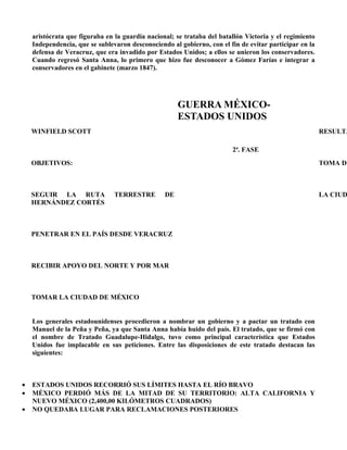 aristócrata que figuraba en la guardia nacional; se trataba del batallón Victoria y el regimiento
    Independencia, que se sublevaron desconociendo al gobierno, con el fin de evitar participar en la
    defensa de Veracruz, que era invadido por Estados Unidos; a ellos se unieron los conservadores.
    Cuando regresó Santa Anna, lo primero que hizo fue desconocer a Gómez Farías e integrar a
    conservadores en el gabinete (marzo 1847).




                                                      GUERRA MÉXICO-
                                                      ESTADOS UNIDOS
    WINFIELD SCOTT                                                                                      RESULTA

                                                                        2ª. FASE
    OBJETIVOS:                                                                                          TOMA DE



    SEGUIR LA RUTA              TERRESTRE        DE                                                     LA CIUD
    HERNÁNDEZ CORTÉS



    PENETRAR EN EL PAÍS DESDE VERACRUZ



    RECIBIR APOYO DEL NORTE Y POR MAR



    TOMAR LA CIUDAD DE MÉXICO


    Los generales estadounidenses procedieron a nombrar un gobierno y a pactar un tratado con
    Manuel de la Peña y Peña, ya que Santa Anna había huido del país. El tratado, que se firmó con
    el nombre de Tratado Guadalupe-Hidalgo, tuvo como principal característica que Estados
    Unidos fue implacable en sus peticiones. Entre las disposiciones de este tratado destacan las
    siguientes:



•   ESTADOS UNIDOS RECORRIÓ SUS LÍMITES HASTA EL RÍO BRAVO
•   MÉXICO PERDIÓ MÁS DE LA MITAD DE SU TERRITORIO: ALTA CALIFORNIA Y
    NUEVO MÉXICO (2,400,00 KILÓMETROS CUADRADOS)
•   NO QUEDABA LUGAR PARA RECLAMACIONES POSTERIORES
 