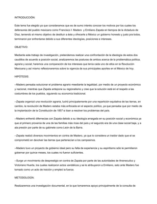 INTRODUCCIÓN:


Este tema fue elegido ya que consideramos que es de sumo interés conocer los motivos por los cuales los
defensores del pueblo mexicano como Francisco I. Madero y Emiliano Zapata en tiempos de la dictadura de
Díaz, teniendo el mismo objetivo de destituir a éste y ofrecerle a México un gobierno honesto y justo pra todos,
terminaron por enfrentarse debido a sus diferentes ideologías, posiciones e intereses.


OBJETIVO:


Mediante este trabajo de investigación, pretendemos realizar una confrontación de la ideología de estos dos
caudillos de acuerdo a posición social, analizaremos las posturas de ambos acerca de la problemática política,
agraria y social; haremos una comparación de los intereses que tenía cada uno de ellos en la Revolución
Mexicana y así mismo reflexionaremos sobre la vigencia de sus prinicipales aportes en el México de hoy.


HIPÓTESIS:


--Madero pensaba solucionar el problema agrario meediante la legalidad, por medio de un proyecto económico
y nacional, mientras que Zapata antepone su regionalismo y cree que la solución está en el respeto a las
costumbres de los pueblos, siguiendo su economía tradicional.


--Zapata organizó una revolución agraria, luchó principalemente por una repartición equitativa de las tierras, en
cambio, la revolución de Madero estaba más enfocada en el aspecto político, ya que pensaba que por medio de
la implantación de la Constitución de 1857 si iban a resolver los problemas del país.


--Madero enfrentó difernecias con Zapata debido a su ideología arraigada en su posición social y económica ya
que el primero provenía de una de las familias más ricas del país y el segundo era de una clase social baja, y a
ala presión por parte de su gabinete como León de la Barra.


--Zapata realizó diversos movimientos en contra de Madero, ya que lo considera un traidor dado que el se
comprometió en devolver las tierras que pertenecían a los campesinos.


--Madero tuvo un proyecto de gobierno ideal pero su falta de experiencia y su espiritismo sólo le permitieron
gobernar por quince meses, los cuales no fueron suficientes.


--Surge un movimiento de desprestigio en contra de Zapata por parte de las autoridades de Anenecuilco y
Victoriano Huerta, los cuales realizaron actos vandálicos y se le atribuyeron a Emiliano, esto ante Madero fue
tomado como un acto de traición y empleó la fuerza.


METODOLOGÍA:


Realizaremos una investigación documental, en la que tomaremos apoyo principalmente de la consulta de
 