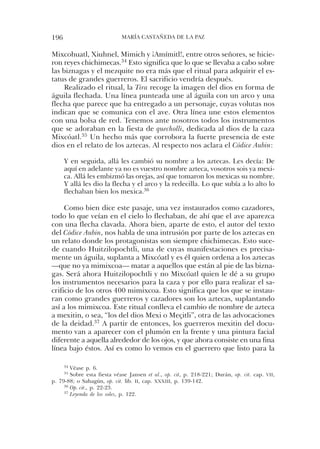196                          María castaÑeda de la PaZ


Mixcohuatl, Xiuhnel, Mimich y ¡amímitl!, entre otros señores, se hicie-
ron reyes chichimecas.34 esto significa que lo que se llevaba a cabo sobre
las biznagas y el mezquite no era más que el ritual para adquirir el es-
tatus de grandes guerreros. el sacrificio vendría después.
    realizado el ritual, la Tira recoge la imagen del dios en forma de
águila flechada. una línea punteada une al águila con un arco y una
flecha que parece que ha entregado a un personaje, cuyas volutas nos
indican que se comunica con el ave. otra línea une estos elementos
con una bolsa de red. tenemos ante nosotros todos los instrumentos
que se adoraban en la fiesta de quecholli, dedicada al dios de la caza
Mixcóatl.35 un hecho más que corrobora la fuerte presencia de este
dios en el relato de los aztecas. al respecto nos aclara el Códice Aubin:

      Y en seguida, allá les cambió su nombre a los aztecas. les decía: de
      aquí en adelante ya no es vuestro nombre azteca, vosotros sois ya mexi-
      ca. allá les embizmó las orejas, así que tomaron los mexicas su nombre.
      Y allá les dio la flecha y el arco y la redecilla. lo que subía a lo alto lo
      flechaban bien los mexica.36

     como bien dice este pasaje, una vez instaurados como cazadores,
todo lo que veían en el cielo lo flechaban, de ahí que el ave aparezca
con una flecha clavada. ahora bien, aparte de esto, el autor del texto
del Códice Aubin, nos habla de una intrusión por parte de los aztecas en
un relato donde los protagonistas son siempre chichimecas. esto suce-
de cuando huitzilopochtli, una de cuyas manifestaciones es precisa-
mente un águila, suplanta a Mixcóatl y es él quien ordena a los aztecas
—que no ya mimixcoa— matar a aquellos que están al pie de las bizna-
gas. será ahora huitzilopochtli y no Mixcóatl quien le dé a su grupo
los instrumentos necesarios para la caza y por ello para realizar el sa-
crificio de los otros 400 mimixcoa. esto significa que los que se instau-
ran como grandes guerreros y cazadores son los aztecas, suplantando
así a los mimixcoa. este ritual conlleva el cambio de nombre de azteca
a mexitin, o sea, “los del dios Mexi o Meçitli”, otra de las advocaciones
de la deidad.37 a partir de entonces, los guerreros mexitin del docu-
mento van a aparecer con el plumón en la frente y una pintura facial
diferente a aquella alrededor de los ojos, y que ahora consiste en una fina
línea bajo éstos. así es como lo vemos en el guerrero que listo para la

      34Véase p. 6.
      35sobre esta fiesta véase Jansen et al., op. cit, p. 218-221; durán, op. cit. cap. vII,
p. 79-88; o sahagún, op. cit. lib. II, cap. xxxIII, p. 139-142.
     36 Op. cit., p. 22-23.
     37 Leyenda de los soles, p. 122.
 