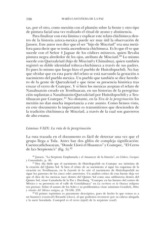198                          María castaÑeda de la PaZ


tas, por el otro, como mexitin con el plumón sobre la frente y otro tipo
de pintura facial una vez realizado el ritual de ayuno y abstinencia.
     Para finalizar con esta lámina y explicar este relato chichimeca den-
tro de la historia azteca-mexica puede ser muy útil la observación de
Jansen. este autor nos dice que el ser “hijo de Mixcóatl” era una metá-
fora para decir que se tenía ascendencia chichimeca. es lo que él ve que
sucede con el señor 4 Jaguar de los códices mixtecos, quien llevaba
pintura negra alrededor de los ojos, atributo de Mixcóatl.40 lo mismo
sucede con Quetzalcóatl (hijo de Mixcóatl y chimalma), quien también
registró su doble identidad tolteca-chichimeca a través de sus padres.
es pues lo mismo que luego hizo el pueblo de huitzilopochtli. no hay
que olvidar que en esta parte del relato se está narrando la gestación o
nacimiento del pueblo mexica. un pueblo que también se dice herede-
ro de la gente de Quetzalcóatl y que tiene su presencia histórica tras
cruzar el cerro de coatepec. Y si bien los mexicas aceptan el relato de
nanahuatzin creado en teotihuacan, en sus historias de la peregrina-
ción suplantan a nanahuatzin-Quetzalcóatl por huitzilopochtli y a teo-
tihuacan por coatepec.41 no obstante, en la Tira de la peregrinación los
mexitin no dan mucha importancia a este asunto. como hemos visto,
en este documento lo importante es transmitirnos que descienden de
la tradición chichimeca de Mixcóatl, a través de la cual son guerreros
de alto estatus.


Láminas V-XIX: La ruta de la peregrinación

la ruta trazada en el documento es fácil de detectar una vez que el
grupo llega a tula. antes hay dos glifos de compleja significación:
cuextecatlichocayan, “donde lloró el huasteco” y coatepec, “el cerro
de la/s serpiente/s” (fig. 5).42
      40 Jansen, “la serpiente emplumada y el amanecer de la historia”, en Códices, Caciques

y Comunidades, p. 46.
      41 hoy día dudo que el nacimiento de huitzilopochtli en coatepec sea sinónimo de

la creación del Quinto sol. si bien el relato de su nacimiento sí sigue los esquemas de la
creación en teotihuacan, en la Leyenda de los soles el nacimiento de huitzilopochtli no
sigue los patrones de los cinco soles anteriores. un análisis crítico de esta fuente deja ver
que el dios de los mexicas nace dentro del Quinto sol como una subhistoria dentro del
Quinto sol, véase castañeda de la Paz y doesburg, “coatepec en las fuentes del centro de
México y su presencia en el valle de coixtlahuaca” en La escritura en la Oaxaca indígena
(en prensa). sobre el asunto de los soles y su problemática véase asimismo Graulich, Mitos
y rituales del México antiguo, p. 79-106, 239.
      42 el primer topónimo es puramente descriptivo, pues de hecho lo que vemos es a

un huasteco (cuextecatl) llorando (choca), al que podemos reconocer por su cabeza alargada
y la nariz horadada. coatepetl es el cerro (tepetl) de la serpiente (coatl).
 