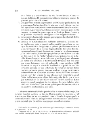 204                          María castaÑeda de la PaZ


         en la frente y la pintura facial de una raya en la cara. como vi-
         mos en la lámina ii, es una iconografía que marca su estatus de
         grandes guerreros chichimeca.
      4. los guerreros mexitin se presentan ante coxcox que les habla de
         la guerra con Xochimilco. esto lo sabemos por el glifo de esta ciu-
         dad bajo el que se representa nuevamente un escudo y la macana.
         los mexitin, por su parte, solicitan escudos y macanas pero por la
         escena a continuación parece que se les deniega. entre coxcox y
         los guerreros hay un saco o talega de la que luego hablaremos.
      5. coxcox mira hacia atrás, parece que negando la solicitud de los
         mexitin. Éstos se marchan.
      6. Vemos a los mexitin reunidos hablando entre ellos. el Códice Au-
         bin explica que ante la negativa ellos decidieron utilizar sus na-
         vajas de obsidianas. surge aquí el primer problema en cuanto a
         la interpretación de la escena. según el texto del Aubin decidie-
         ron cortar las narices de los cautivos porque si cortaban una ore-
         ja de cada cautivo, los culhuaque pensarían que habían cortado
         las dos con el fin de “inflar” el número de prisioneros en la ba-
         talla. sin embargo, el texto del Aubin ignoró que junto a las ore-
         jas había una xihuitzolli o diadema real dibujada. Por esto creo
         que lo que la imagen nos está indicando es que quizás se habló
         de cortar las orejas al señor de Xochimilco. a partir de esta ob-
         servación pudiera ser que se hablara de cortar las narices de los
         cautivos, pero me parece bastante dudoso porque no tenemos
         referencias de un acto así en el campo de batalla.51 Por esto mis-
         mo no estoy tan segura de que el autor del comentario en el
         Códice Aubin interpretara bien la iconografía. de lo que sí creo
         que hablaban es de qué hacer con sus futuros cautivos. Éstos
         aparecen con el tocado de las dos plumas de garza del dios Mix-
         cóatl —el aztaxelli—52 por lo que quizás pensaban en sacrificar a
         sus cautivos xochimilcas a este dios.

    la fuente termina diciendo que decidido el asunto de las orejas, los
mexitin deciden vestirse de talega. Quizás pudiera entonces ser el
atuendo que coxcox les proporcionó para la batalla. la pictografía a
continuación nos muestra a los guerreros mexitin vestidos precisamen-
te con esos talegos, de ahí que sus ropajes sean ahora cortos.

      51 los Anales de Cuauhtitlán, p. 22, mencionan que cortaron orejas. también la Historia

de los mexicanos..., p. 53.
      52 sahagún, op. cit., lib. II, cap. xxxII, p. 140. los sacrificados en honor a Mixcóatl

eran vestidos como el dios. Véase durán, op. cit., v. II, cap. vII, p. 84-85.
 