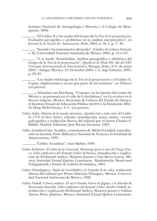 la ascendencia chichiMeca de los tenochca                       209

    instituto nacional de antropología e historia y el colegio de Mexi-
    quense, 2006.
        , “el códice X o los anales del Grupo de la Tira de la peregrinación.
    evolución pictográfica y problemas en su análisis interpretativo”, en
    Journal de la Société des Americaniste, París, 2005, n. 91-1, p. 7- 40.
         , “itzcóatl y los instrumentos del poder”, Estudios de Cultura Nahuatl,
    v. 36, universidad nacional autónoma de México, 2005, p. 115-147.
        , “Y se fundó tenochtitlan. análisis pictográfico y alfabético del
    Grupo de la Tira de la peregrinación”, Quaderni di Thule III, Atti del XXV
    Convegno Internazionale di Americanistica, Perugia, italia, 9-11 de mayo
    2003 – Xalapa, Messico, 21-24 octubre 2003, v. 2, argo editores, 2005,
    p. 29-40.
        , “los anales del Grupo de la Tira de la peregrinación o el códice X.
    copias, duplicaciones y su uso por parte de los cronistas”, en Tlalocan
    (en prensa).
         y sebastian van doesburg, “coatepec en las fuentes del centro de
    México y su presencia en el valle de coixtlahuaca” en La escritura en la
    Oaxaca indígena, México, secretaría de cultura del estado de oaxaca,
    el instituto estatal de educación Pública (IeePo) y la Fundación alfre-
    do harp helú oaxaca, a. c. (en prensa).
Códice Aubin. Historia de la nación mexicana, reproducción a todo color del Códice
    de 1576 (Códice Aubin), edición, introducción, notas, índice, versión
    paleográfica y traducción directa del náhuatl por el doctor charles e.
    dibble, Madrid, ediciones José Porrúa turanzas, 1963.
Códice Azcatitlan/Codex Azcatitlan, comentarios de Michel Graulich, reproduc-
    ción en facsímil, París, Biblioteca nacional de Francia y la sociedad de
    americanistas, 1995.
         , “códice azcatitlan”, véase Barlow, 1949.
Códice borbónico. El Libro de la Ciuacoatl. Homenaje para el año del Fuego Nue-
    vo. Libro explicativo del llamado Códice borbónico, introducción y explica-
    ción de Ferdinand anders, Maarten Jansen y luis reyes García, Mé-
    xico, sociedad estatal Quinto centenario, akademische druck-und
    Verlagsanstalt y Fondo de cultura económica, 1991.
Códice Chimalpopoca. Anales de Cuauhtitlán y la Leyenda de los soles, traducción
    directa del náhuatl por Primo Feliciano Velázquez, México, universi-
    dad nacional autónoma de México, 1992.
Códice Nuttall. Crónica mixteca. El rey 8 Venado, Garra de Jaguar, y la dinastía de
    Teozacualco-Zaachila. Libro explicativo del llamado Códice Zouche-Nuttall, in-
    troducción y explicación Ferdinand anders, Maarten Jansen y Gabina
    aurora Pérez Jiménez, México, sociedad estatal Quinto centenario,
 