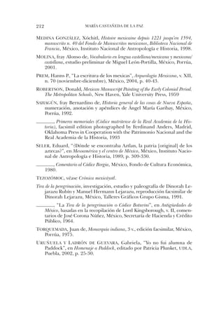212                       María castaÑeda de la PaZ


medIna gonzález, Xóchitl, Histoire mexicaine depuis 1221 jusqu’en 1594,
   manuscrito n. 40 del Fondo de Manuscritos mexicanos, Biblioteca Nacional de
   Francia, México, instituto nacional de antropología e historia, 1998.
molIna, fray alonso de, Vocabulario en lengua castellana/mexicana y mexicana/
  castellana, estudio preliminar de Miguel león-Portilla, México, Porrúa,
  2001.
Prem, hanns P., “la escritura de los mexicas”, Arqueología Mexicana, v. Xii,
   n. 70 (noviembre-diciembre), México, 2004, p. 40-43.
roBertson, donald, Mexican Manuscript Painting of the Early Colonial Period.
   The Metropolitan Schools, new haven, Yale university Press, 1959
saHagún, fray Bernardino de, Historia general de las cosas de Nueva España,
   numeración, anotación y apéndices de ángel María Garibay, México,
   Porrúa, 1992.
           , Primeros memoriales (Códice matritense de la Real Academia de la His-
      toria), facsimil edition photographed by Ferdinand anders, Madrid,
      oklahoma Press in cooperation with the Patrimonio nacional and the
      real academia de la historia, 1993
seler, eduard, “¿dónde se encontraba aztlan, la patria [original] de los
   aztecas?”, en Mesoamérica y el centro de México, México, instituto nacio-
   nal de antropología e historia, 1989, p. 309-330.
         , Comentario al Códice Borgia, México, Fondo de cultura económica,
      1980.
tezozómoc, véase Crónica mexicáyotl.
Tira de la peregrinación, investigación, estudio y paleografía de dinorah le-
    jarazu rubín y Manuel hermann lejarazu, reproducción facsimilar de
    dinorah lejarazu, México, talleres Gráficos Grupo Gisma, 1991.
           , “la Tira de la peregrinación o Códice Boturini”, en Antigüedades de
      México, basadas en la recopilación de lord Kingsborough, v. ii, comen-
      tarios de José corona núñez, México, secretaría de hacienda y crédito
      Público, 1964.
torquemada, Juan de, Monarquía indiana, 3 v., edición facsimilar, México,
   Porrúa, 1975.
uruñuela y ladrón de guevara, Gabriela, “Yo no fui alumna de
   Paddock”, en Homenaje a Paddock, editado por Patricia Plunket, udla,
   Puebla, 2002, p. 25-30.
 
