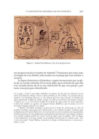 la ascendencia chichiMeca de los tenochca                                 187




                 Figura 1. aztlan-teoculhuaca, Tira de la peregrinación




nos proporcionaría el nombre de amímitl.12 estaríamos por tanto ante
el templo de esta deidad, relacionada con la pareja que está sedente a
sus pies.
     la figura femenina es chimalma, a quien reconocemos por su gli-
fo de un escudo (chimalli). Él no tiene glifo, pero el hecho de que ella
esté sentada detrás de él es una indicación de que son pareja y por
tanto, una pista para identificarlo.

en el agua, y todo lo que había alrededor era blanco; de ahí que las relacione con el
tema de la blancura. Boone, Stories in Red and Black, p. 214 y Prem, “la escritura de los
mexicas”, en Arqueología Mexicana, p. 40, afirman que esta caña vertical y el símbolo del
agua representan el glifo de aztlan, aunque no ofrecen una lectura del mismo. Galarza
y libura, op. cit., p. 15-16 leen el glifo de la flecha de agua como ce acatl ameyalco,
si bien este nombre no aparece en ninguna fuente alfabética y por lo mismo no se le
encuentra ninguna relación con aztlan.
      12 Barlow, “el códice azcatitlan”, en Journal de la Société des Américanistes, p. 104. el

nombre lo traduce como agua (atl) y flecha (mitl), o sea, “Flecha de agua”. tenemos aquí
la duplicación del radical flecha (mi-), lo cual sucede en ciertos nombres, desconociéndose
el funcionamiento de esta duplicación (comunicación personal de una canger). empero
este nombre también podría ser como “caña de agua” pues la palabra “mitl” da lugar
a esta traducción. es lo que sucede con la palabra chinamitl que se traduce como “seto
o cerca de cañas”. Véase Molina, Vocabulario en lengua castellana/mexicana y mexicana/cas-
tellana, f. 21r.
 