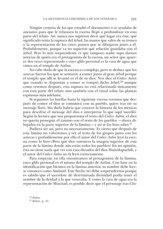 la ascendencia chichiMeca de los tenochca          191

     ningún cronista de los que estudió el documento o se ayudaba de
ancianos para que le relatasen la escena llegó a profundizar en esta
parte del relato. así, nunca nos supieron decir qué lugar era éste, qué
significado tenía la ruptura del árbol, las manos que salen de su tronco
o la representación de los cinco puntos que se dibujaron junto a él.
Probablemente, porque ya no supieron qué relación guardaba con el
árbol. Pero lo más sorprendente es que tampoco nadie supo darnos
noticias de quién era el protagonista de la escena, un señor que apare-
ce dos veces representado y cuyo glifo personal es la vara de agua que
vimos en el templo de aztlan.
     no cabe duda de que la escena es compleja, pero se deduce que los
aztecas fueron los que se sentaron a comer junto al gran árbol porque
el templo que allí se levantó es el de su dios. nos dice el Códice Aubin
que cuando se disponían a comer se rompió dicho árbol,20 aunque
como veremos después, esta ruptura no está relacionada únicamente
con esta parte del relato sino también con el ritual sobre las plantas
espinosas más adelante.
     si seguimos las huellas hasta la siguiente escena veremos que des-
pués de comer el dios se comunicó con su pueblo, quien tras oír su
mensaje lloró. sin duda habría que conocer la historia de los mexicas
para descifrar el mensaje del dios e interpretar lo que aquí sucedió.
según la lectura que nos proporciona el texto del Códice Aubin, el dios
no quería proseguir el camino con el resto de los pueblos —ahora di-
bujados en la parte superior de la lámina— y así se los hizo saber.21
     Pudiera ser así, pero no necesariamente. es cierto que después de
esta lámina no volveremos a ver al resto de los grupos junto con los
aztecas y probablemente por ello el autor del Códice Aubin leyó la esce-
na como lo hizo.¿Pero qué dice entonces la imagen superior de esta
parte de la lámina donde aún están todos los pueblos? en mi opinión,
ésta no tiene nada que ver con esos dictados del dios huitzilopochtli, y
el autor del Códice Aubin no la leyó correctamente.
     Para empezar, en ella encontramos al protagonista de la lámina,
cuyo glifo personal es el mismo del templo de aztlan. con base en la
identificación que hicimos en la lámina anterior, su nombre debe leer-
se entonces como amímitl. este hecho no debe sorprendernos porque
es sabido que el sacerdote de determinada divinidad podía tener el
nombre de la deidad a la que veneraba. Y como la vara de agua era la
representación de Mixcóatl, es posible decir que el personaje tras chi-


    20   Ibidem.
    21   Ibidem, p. 21.
 