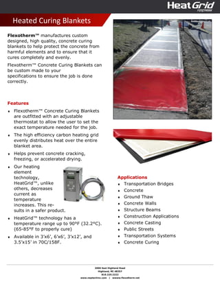 2000 East Highland Road
Highland, MI 48357
810.225.2222
www.neptechinc.com | wwww.flexotherm.net
Heated Curing Blankets
Flexotherm™ manufactures custom
designed, high quality, concrete curing
blankets to help protect the concrete from
harmful elements and to ensure that it
cures completely and evenly.
Flexotherm™ Concrete Curing Blankets can
be custom made to your
specifications to ensure the job is done
correctly.
Features
♦ Flexotherm™ Concrete Curing Blankets
are outfitted with an adjustable
thermostat to allow the user to set the
exact temperature needed for the job.
♦ The high efficiency carbon heating grid
evenly distributes heat over the entire
blanket area.
♦ Helps prevent concrete cracking,
freezing, or accelerated drying.
♦ Our heating
element
technology,
HeatGrid™, unlike
others, decreases
current as
temperature
increases. This re-
sults in a safer product.
♦ HeatGrid™ technology has a
temperature range up to 90°F (32.2°C).
(65-85°F to properly cure)
♦ Available in 3’x6’, 6’x6’, 3’x12’, and
3.5’x15’ in 70C/158F.
Applications
♦ Transportation Bridges
♦ Concrete
♦ Ground Thaw
♦ Concrete Walls
♦ Structure Beams
♦ Construction Applications
♦ Concrete Casting
♦ Public Streets
♦ Transportation Systems
♦ Concrete Curing
 