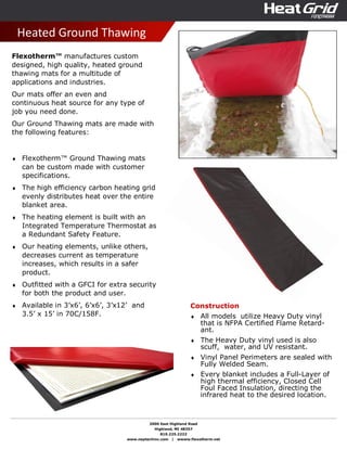 2000 East Highland Road
Highland, MI 48357
810.225.2222
www.neptechinc.com | wwww.flexotherm.net
Heated Ground Thawing
Flexotherm™ manufactures custom
designed, high quality, heated ground
thawing mats for a multitude of
applications and industries.
Our mats offer an even and
continuous heat source for any type of
job you need done.
Our Ground Thawing mats are made with
the following features:
♦ Flexotherm™ Ground Thawing mats
can be custom made with customer
specifications.
♦ The high efficiency carbon heating grid
evenly distributes heat over the entire
blanket area.
♦ The heating element is built with an
Integrated Temperature Thermostat as
a Redundant Safety Feature.
♦ Our heating elements, unlike others,
decreases current as temperature
increases, which results in a safer
product.
♦ Outfitted with a GFCI for extra security
for both the product and user.
♦ Available in 3’x6’, 6’x6’, 3’x12’ and
3.5’ x 15’ in 70C/158F.
Construction
♦ All models utilize Heavy Duty vinyl
that is NFPA Certified Flame Retard-
ant.
♦ The Heavy Duty vinyl used is also
scuff, water, and UV resistant.
♦ Vinyl Panel Perimeters are sealed with
Fully Welded Seam.
♦ Every blanket includes a Full-Layer of
high thermal efficiency, Closed Cell
Foul Faced Insulation, directing the
infrared heat to the desired location.
 