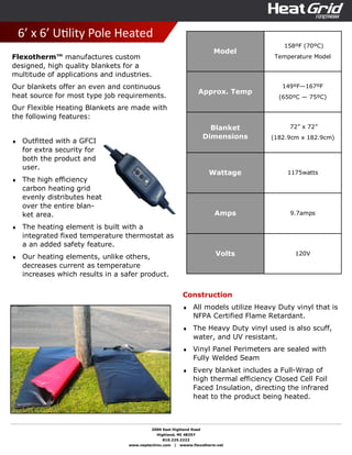 2000 East Highland Road
Highland, MI 48357
810.225.2222
www.neptechinc.com | wwww.flexotherm.net
6’ x 6’ UƟlity Pole Heated
Flexotherm™ manufactures custom
designed, high quality blankets for a
multitude of applications and industries.
Our blankets offer an even and continuous
heat source for most type job requirements.
Our Flexible Heating Blankets are made with
the following features:
♦ Outfitted with a GFCI
for extra security for
both the product and
user.
♦ The high efficiency
carbon heating grid
evenly distributes heat
over the entire blan-
ket area.
♦ The heating element is built with a
integrated fixed temperature thermostat as
a an added safety feature.
♦ Our heating elements, unlike others,
decreases current as temperature
increases which results in a safer product.
Construction
♦ All models utilize Heavy Duty vinyl that is
NFPA Certified Flame Retardant.
♦ The Heavy Duty vinyl used is also scuff,
water, and UV resistant.
♦ Vinyl Panel Perimeters are sealed with
Fully Welded Seam
♦ Every blanket includes a Full-Wrap of
high thermal efficiency Closed Cell Foil
Faced Insulation, directing the infrared
heat to the product being heated.
Model
158ºF (70ºC)
Temperature Model
Approx. Temp
149ºF—167ºF
(650ºC — 75ºC)
Blanket
Dimensions
72” x 72”
(182.9cm x 182.9cm)
Wattage 1175watts
Amps 9.7amps
Volts 120V
 