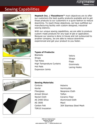 2000 East Highland Road
Highland, MI 48357
810.225.2222
www.neptechinc.com | wwww.flexotherm.net
Sewing CapabiliƟes
Neptech Inc. / Flexotherm™ main objectives are to offer
our customers the best quality products available and to get
those products to our customers in a quick fashion to reduce
downtime. To reach those objectives, we have outfitted our
manufacturing facility with custom designed, industrial
sewing stations.
With our unique sewing capabilities, we are able to produce
custom made products for any type of job or application.
Because our sewing is done in-house and not outsourced to
another company, we are able to reduce downtime
experienced and get your product to you faster.
Types of Products:
Blankets
Wraps
Tad Poles
High Temperature Curtains
Hot Pads
Expansion Joints
Velcro
Straps
Flaps
Grommets
Lacing Hooks
Sewing Materials:
Cordura
Kevlar
Fiberglass
Amosil Silicon
Nextel Cloth
AS 2400 Silica
AS 3600
Carbon Felt
TSR10 Insulation
Hotwire
Vermiculite
Neoprene Cloth
Teflon
Ceramic Fiber
Aluminized Cloth
Maxil
304 Stainless Steel Mesh
 
