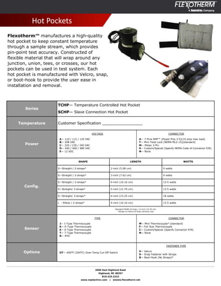 2000 East Highland Road
Highland, MI 48357
810.225.2222
www.neptechinc.com | wwww.flexotherm.net
Series
TCHP— Temperature Controlled Hot Pocket
SCHP— Slave Connection Hot Pocket
Temperature Customer Specification _________________
Power
Config.
Sensor
Options
Hot Pockets
Flexotherm™ manufactures a high-quality
hot pocket to keep constant temperature
through a sample stream, which provides
pin-point test accuracy. Constructed of
flexible material that will wrap around any
junction, union, tees, or crosses, our hot
pockets can be used in test system. Each
hot pocket is manufactured with Velcro, snap,
or boot-hook to provide the user ease in
installation and removal.
VOLTAGE
A— 110 / 115 / 120 VAC
B— 208 VAC
C— 220 / 230 / 240 VAC
D— 440 / 460 / 480 VAC
E— 12 VDC
CONNECTOR
A— 7-Pine AMP™ (Power Pins 3-5)(10 amp max load)
T— Mini Twist Lock (NEMA ML2-15)(standard)
M— Molex 3-Pin
S— Custom/Special (Specify NEMA Code of Connector P/N)
N— None
SHAPE LENGTH WATTS
S—Straight / 2-straps* 2-inch (5.08 cm) 9 watts
S—Straight / 2-straps* 3-inch (7.62 cm) 9 watts
S—Straight / 2-straps* 4-inch (10.16 cm) 13.5 watts
S—Straight/ 3-straps* 5-inch (12.70 cm) 13.5 watts
S—Straight/ 3-straps* 6-inch (15.25 cm) 18 watts
L - Elbow / 2-straps* 4-inch (10.16 cm) 13.5 watts
Standard Width of wrap = 6-inch (15.25 cm)
*Straps on Velcro & Snap versions only
TYPE
J— J-Type Thermocouple
K— K-Type Thermocouple
E— E-Type Thermocouple
T— T-Type Thermocouple
R— RTD
CONNECTOR
M— Mini Thermocouple* (standard)
F— Full Size Thermocouple
C— Custom/Special (Specify Connector P/N)
N— None
OT— 400°F (204°C) Over-Temp Cut-Off Switch
FASTENER TYPE
V— Velcro
S— Snap Fastener with Straps
B— Boot Hook (No Straps)*
 
