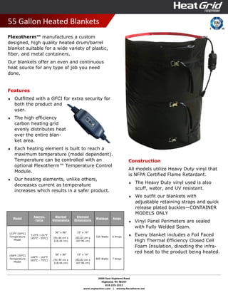 2000 East Highland Road
Highland, MI 48357
810.225.2222
www.neptechinc.com | wwww.flexotherm.net
55 Gallon Heated Blankets
Flexotherm™ manufactures a custom
designed, high quality heated drum/barrel
blanket suitable for a wide variety of plastic,
fiber, and metal containers.
Our blankets offer an even and continuous
heat source for any type of job you need
done.
Features
♦ Outfitted with a GFCI for extra security for
both the product and
user.
♦ The high efficiency
carbon heating grid
evenly distributes heat
over the entire blan-
ket area.
♦ Each heating element is built to reach a
maximum temperature (model dependent).
Temperature can be controlled with an
optional Flexotherm™ Temperature Control
Module.
♦ Our heating elements, unlike others,
decreases current as temperature
increases which results in a safer product.
Construction
All models utilize Heavy Duty vinyl that
is NFPA Certified Flame Retardant.
♦ The Heavy Duty vinyl used is also
scuff, water, and UV resistant.
♦ We outfit our blankets with
adjustable retaining straps and quick
release plated buckles—CONTAINER
MODELS ONLY
♦ Vinyl Panel Perimeters are sealed
with Fully Welded Seam.
♦ Every blanket includes a Foil Faced
High Thermal Efficiency Closed Cell
Foam Insulation, directing the infra-
red heat to the product being heated.
Model
Approx.
Temp
Blanket
Dimensions
Element
Dimensions
Wattage Amps
122°F (50°C)
Temperature
Model
113°F -131°F
(45°C - 55°C)
36” x 86”
(91.44 cm x
218.44 cm)
33” x 74”
(83.82 cm x
187.96 cm)
720 Watts 6 Amps
158°F (70°C)
Temperature
Model
149°F - 167°F
(65°C - 75°C)
36” x 86”
(91.44 cm x
218.44 cm)
33” x 74”
(83.82 cm x
187.96 cm)
800 Watts 7 Amps
 