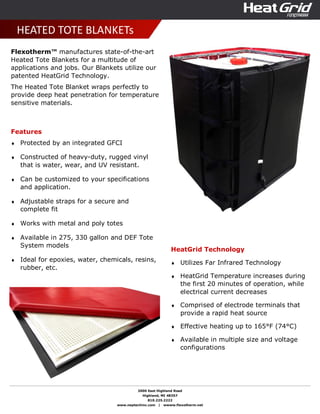 2000 East Highland Road
Highland, MI 48357
810.225.2222
www.neptechinc.com | wwww.flexotherm.net
HEATED TOTE BLANKETs
Flexotherm™ manufactures state-of-the-art
Heated Tote Blankets for a multitude of
applications and jobs. Our Blankets utilize our
patented HeatGrid Technology.
The Heated Tote Blanket wraps perfectly to
provide deep heat penetration for temperature
sensitive materials.
Features
♦ Protected by an integrated GFCI
♦ Constructed of heavy-duty, rugged vinyl
that is water, wear, and UV resistant.
♦ Can be customized to your specifications
and application.
♦ Adjustable straps for a secure and
complete fit
♦ Works with metal and poly totes
♦ Available in 275, 330 gallon and DEF Tote
System models
♦ Ideal for epoxies, water, chemicals, resins,
rubber, etc.
HeatGrid Technology
♦ Utilizes Far Infrared Technology
♦ HeatGrid Temperature increases during
the first 20 minutes of operation, while
electrical current decreases
♦ Comprised of electrode terminals that
provide a rapid heat source
♦ Effective heating up to 165°F (74°C)
♦ Available in multiple size and voltage
configurations
 