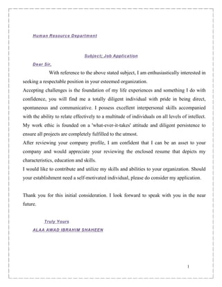 1
Human Resource Department
Subject: Job Application
Dear Sir,
With reference to the above stated subject, I am enthusiastically interested in
seeking a respectable position in your esteemed organization.
Accepting challenges is the foundation of my life experiences and something I do with
confidence, you will find me a totally diligent individual with pride in being direct,
spontaneous and communicative. I possess excellent interpersonal skills accompanied
with the ability to relate effectively to a multitude of individuals on all levels of intellect.
My work ethic is founded on a 'what-ever-it-takes' attitude and diligent persistence to
ensure all projects are completely fulfilled to the utmost.
After reviewing your company profile, I am confident that I can be an asset to your
company and would appreciate your reviewing the enclosed resume that depicts my
characteristics, education and skills.
I would like to contribute and utilize my skills and abilities to your organization. Should
your establishment need a self-motivated individual, please do consider my application.
Thank you for this initial consideration. I look forward to speak with you in the near
future.
Truly Yours
ALAA AWAD IBRAHIM SHAHEEN
 