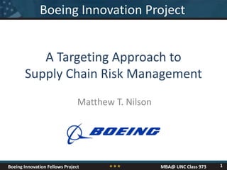 Boeing Innovation Fellows Project MBA@ UNC Class 973
Matthew T. Nilson
A Targeting Approach to
Supply Chain Risk Management
Boeing Innovation Project
1
 