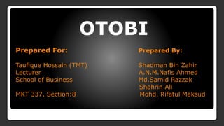 OTOBI
Prepared For: Prepared By:
Taufique Hossain (TMT) Shadman Bin Zahir
Lecturer A.N.M.Nafis Ahmed
School of Business Md.Samid Razzak
Shahrin Ali
MKT 337, Section:8 Mohd. Rifatul Maksud
 