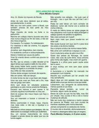 DECLARAÇÃO DE MALES
Paulo Mendes Campos
Ilmo. Sr. Diretor do Imposto de Renda.
Antes de tudo devo declarar que já estou,
parceladamente, à venda.
Não sou rico nem pobre, como o Brasil, que
também precisa de boa parte do meu
dinheirinho.
Pago imposto de renda na fonte e no
pelourinho.
Marchei em colégio interno durante seis anos
mas nunca cheguei ao fim de nada, a não ser
dos meus enganos.
Fui caixeiro. Fui redator. Fui bibliotecário.
Fui roteirista e vilão de cinema. Fui pegador
de operário.
Já estive, sem diagnóstico, bem doente.
Fui acabando confuso e autocomplacente.
Deixei o futebol por causa do joelho.
Viver foi virando dever e entrei aos poucos no
vermelho.
No Rio, que eu amava, o saldo devedor já há
algum tempo que supera o saldo do meu amor.
Não posso beber tanto quanto mereço, pela
fadiga do fígado e a contusão do preço.
Sou órfão de mãe excelente.
Outras doces amigas morreram de repente.
Não sei cantar. Não sei dançar.
A morte há de me dar o que fazer até chegar.
Uma vez quis viver em Paris até o fim, mas
não sei grego nem latim.
Acho que devia ter estudado anatomia
patológica ou pelo menos anatomia filológica.
Escrevo aos trancos e sem querer e há
contudo orgulhos humilhantes no meu ser.
Será do avesso dos meus traços que faço o
meu retrato?
Sou um insensato a buscar o concreto no
abstrato.
Minha cosmovisão é míope, baça, impura,
mas nada odiei, a não ser a injustiça e a
impostura.
Não bebi os vinhos crespos que desejara, não me
deitei sobre os sossegos verdes que acalentara.
Sou um narciso malcontente da minha
imagem e jamais deixei de saber que vou de
torna-viagem.
Não acredito nos relógios... the pule cast of
throught... sou o que não sou (all that I am I
am not).
Podia ter sido talvez um bom corredor de
distância: correr até morrer era a euforia da
minha infância.
O medo do inferno torceu as raízes gregas do
meu psiquismo e só vi que as mãos prolongam a
cabeça quando me perdera no egotismo.
Não creio contudo em myself.
Nem creio mais que possa revelar-me em
other self.
Não soube buscar (em que céu?) o peso leve
dos anjos e da divina medida.
Sou o próprio síndico de minha massa falida.
Não amei com suficiência o espaço e a cor.
Comi muita terra antes de abrir-me à flor.
Gosto dos peixes da Noruega, do caviar
russo, das uvas de outra terra; meus amores
pela minha são legião, mas vivem em guerra.
Fatigante é o ofício para quem oscila entre
ferir e remir.
A onça montou em mim sem dizer aonde
queria ir.
A burocracia e o barulho do mercado me
exasperam num instante.
Decerto sou crucificado por ter amado mal
meu semelhante.
Algum deus em mim persiste mas não soube
decidir entre a lua que vemos e a lua que existe.
Lobisomem, sou arrogante às sextas-feiras,
menos quando é lua cheia.
Persistirá talvez também, ao rumor da
tormenta, algum canto da sereia.
Deixei de subir ao que me faz falta, mas não
por virtude: meu ouvido é fino e dói à menor
mudança de altitude.
Não sei muito dos modernos e tenho receios
da caverna de Platão: vivo num mundo de
mentiras captadas pela minha televisão.
Jamais compreendi os estatutos da mente.
O mundo não é divertido, afortunadamente.
E mesmo o desengano talvez seja um engano.
Paulo Mendes Campos, in O amor acaba
 