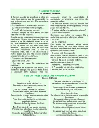 O HOMEM TROCADO
Luis Fernando Veríssimo
O homem acorda da anestesia e olha em
volta. Ainda está na sala de recuperação. Há
uma enfermeira do seu lado. Ele pergunta se
foi tudo bem.
- Tudo perfeito - diz a enfermeira, sorrindo.
- Eu estava com medo desta operação...
- Por quê? Não havia risco nenhum.
- Comigo, sempre há risco. Minha vida tem
sido uma série de enganos...
E conta que os enganos começaram com seu
nascimento. Houve uma troca de bebês no
berçário e ele foi criado até os dez anos por
um casal de orientais, que nunca entenderam
o fato de terem um filho claro com olhos
redondos. Descoberto o erro, ele fora viver
com seus verdadeiros pais. Ou com sua
verdadeira mãe, pois o pai abandonara a
mulher depois que esta não soubera explicar
o nascimento de um bebê chinês.
- E o meu nome? Outro engano.
- Seu nome não é Lírio?
- Era para ser Lauro. Se enganaram no
cartório e...
Os enganos se sucediam. Na escola, vivia
recebendo castigo pelo que não fazia. Fizera
o vestibular com sucesso, mas não
conseguira entrar na universidade. O
computador se enganara, seu nome não
apareceu na lista.
- Há anos que a minha conta do telefone vem
com cifras incríveis. No mês passado tive que
pagar mais de R$ 3 mil.
- O senhor não faz chamadas interurbanas?
- Eu não tenho telefone!
Conhecera sua mulher por engano. Ela o
confundira com outro. Não foram felizes.
- Por quê?
- Ela me enganava.
Fora preso por engano. Várias vezes.
Recebia intimações para pagar dívidas que
não fazia. Até tivera uma breve, louca alegria,
quando ouvira o médico dizer:
- O senhor está desenganado.
Mas também fora um engano do médico. Não
era tão grave assim. Uma simples apendicite.
- Se você diz que a operação foi bem...
A enfermeira parou de sorrir.
- Apendicite? - perguntou hesitante.
- É. A operação era para tirar o apêndice.
- Não era para trocar de sexo?
SEIS OU TREZE COISAS QUE APRENDI SOZINHO
Manoel de Barros
1
Gravata de urubu não tem cor.
Fincando na sombra um prego ermo, ele
nasce.
Luar em cima de casa exorta cachorro.
Em perna de mosca salobra as águas se
cristalizam.
Besouros não ocupam asas para andar sobre
fezes.
Poeta é um ente que lambe as palavras e
depois se alucina.
No osso da fala dos loucos têm lírios.
3
Tem 4 teorias de árvore que eu conheço.
Primeira: que arbusto de monturo aguenta
mais formiga.
Segunda: que uma planta de borra produz
frutos ardentes.
Terceira: nas plantas que vingam por
rachaduras lavra um poder mais lúbrico de
antros.
Quarta: que há nas árvores avulsas uma
assimilação maior de horizontes.
7
Uma chuva é íntima
Se o homem a vê de uma parede umedecida
de moscas;
Se aparecem besouros nas folhagens;
Se as lagartixas se fixam nos espelhos;
Se as cigarras se perdem de amor pelas
árvores;
E o escuro se umedeça em nosso corpo.
9
Em passar sua vagínula sobre as pobres
coisas do chão, a
lesma deixa risquinhos líquidos...
 