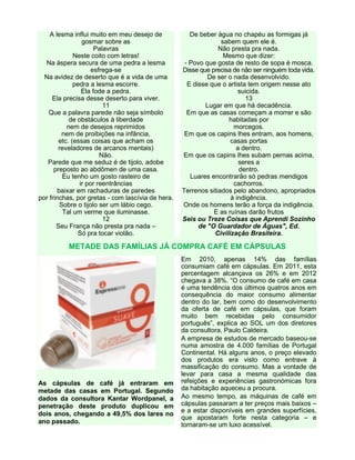 A lesma influi muito em meu desejo de
gosmar sobre as
Palavras
Neste coito com letras!
Na áspera secura de uma pedra a lesma
esfrega-se
Na avidez de deserto que é a vida de uma
pedra a lesma escorre.
Ela fode a pedra.
Ela precisa desse deserto para viver.
11
Que a palavra parede não seja símbolo
de obstáculos à liberdade
nem de desejos reprimidos
nem de proibições na infância,
etc. (essas coisas que acham os
reveladores de arcanos mentais)
Não.
Parede que me seduz é de tijolo, adobe
preposto ao abdômen de uma casa.
Eu tenho um gosto rasteiro de
ir por reentrâncias
baixar em rachaduras de paredes
por frinchas, por gretas - com lascívia de hera.
Sobre o tijolo ser um lábio cego.
Tal um verme que iluminasse.
12
Seu França não presta pra nada –
Só pra tocar violão.
De beber água no chapéu as formigas já
sabem quem ele é.
Não presta pra nada.
Mesmo que dizer:
- Povo que gosta de resto de sopa é mosca.
Disse que precisa de não ser ninguém toda vida.
De ser o nada desenvolvido.
E disse que o artista tem origem nesse ato
suicida.
13
Lugar em que há decadência.
Em que as casas começam a morrer e são
habitadas por
morcegos.
Em que os capins lhes entram, aos homens,
casas portas
a dentro.
Em que os capins lhes subam pernas acima,
seres a
dentro.
Luares encontrarão só pedras mendigos
cachorros.
Terrenos sitiados pelo abandono, apropriados
à indigência.
Onde os homens terão a força da indigência.
E as ruínas darão frutos
Seis ou Treze Coisas que Aprendi Sozinho
de "O Guardador de Águas", Ed.
Civilização Brasileira.
METADE DAS FAMÍLIAS JÁ COMPRA CAFÉ EM CÁPSULAS
As cápsulas de café já entraram em
metade das casas em Portugal. Segundo
dados da consultora Kantar Wordpanel, a
penetração deste produto duplicou em
dois anos, chegando a 49,5% dos lares no
ano passado.
Em 2010, apenas 14% das famílias
consumiam café em cápsulas. Em 2011, esta
percentagem alcançava os 26% e em 2012
chegava a 38%. “O consumo de café em casa
é uma tendência dos últimos quatros anos em
consequência do maior consumo alimentar
dentro do lar, bem como do desenvolvimento
da oferta de café em cápsulas, que foram
muito bem recebidas pelo consumidor
português”, explica ao SOL um dos diretores
da consultora, Paulo Caldeira.
A empresa de estudos de mercado baseou-se
numa amostra de 4.000 famílias de Portugal
Continental. Há alguns anos, o preço elevado
dos produtos era visto como entrave à
massificação do consumo. Mas a vontade de
levar para casa a mesma qualidade das
refeições e experiências gastronómicas fora
da habitação aqueceu a procura.
Ao mesmo tempo, as máquinas de café em
cápsulas passaram a ter preços mais baixos –
e a estar disponíveis em grandes superfícies,
que apostaram forte nesta categoria – e
tornaram-se um luxo acessível.
 