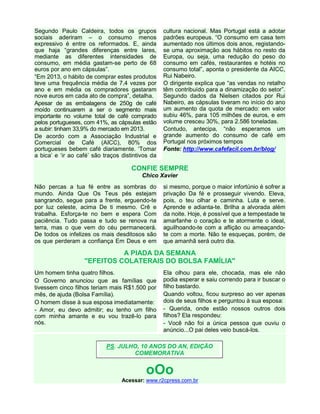 Segundo Paulo Caldeira, todos os grupos
sociais aderiram – o consumo menos
expressivo é entre os reformados. E, ainda
que haja “grandes diferenças entre lares,
mediante as diferentes intensidades de
consumo, em média gastam-se perto de 68
euros por ano em cápsulas”.
“Em 2013, o hábito de comprar estes produtos
teve uma frequência média de 7,4 vezes por
ano e em média os compradores gastaram
nove euros em cada ato de compra”, detalha.
Apesar de as embalagens de 250g de café
moído continuarem a ser o segmento mais
importante no volume total de café comprado
pelos portugueses, com 41%, as cápsulas estão
a subir: tinham 33,9% do mercado em 2013.
De acordo com a Associação Industrial e
Comercial de Café (AICC), 80% dos
portugueses bebem café diariamente. ‘Tomar
a bica’ e ‘ir ao café’ são traços distintivos da
cultura nacional. Mas Portugal está a adotar
padrões europeus. “O consumo em casa tem
aumentado nos últimos dois anos, registando-
se uma aproximação aos hábitos no resto da
Europa, ou seja, uma redução do peso do
consumo em cafés, restaurantes e hotéis no
consumo total”, aponta o presidente da AICC,
Rui Nabeiro.
O dirigente explica que “as vendas no retalho
têm contribuído para a dinamização do setor”.
Segundo dados da Nielsen citados por Rui
Nabeiro, as cápsulas tiveram no início do ano
um aumento da quota de mercado: em valor
subiu 46%, para 105 milhões de euros, e em
volume cresceu 30%, para 2.586 toneladas.
Contudo, antecipa, “não esperamos um
grande aumento do consumo de café em
Portugal nos próximos tempos
Fonte: http://www.cafefacil.com.br/blog/
CONFIE SEMPRE
Chico Xavier
Não percas a tua fé entre as sombras do
mundo. Ainda Que Os Teus pés estejam
sangrando, segue para a frente, erguendo-te
por luz celeste, acima De ti mesmo. Crê e
trabalha. Esforça-te no bem e espera Com
paciência. Tudo passa e tudo se renova na
terra, mas o que vem do céu permanecerá.
De todos os infelizes os mais desditosos são
os que perderam a confiança Em Deus e em
si mesmo, porque o maior infortúnio é sofrer a
privação Da fé e prosseguir vivendo. Eleva,
pois, o teu olhar e caminha. Luta e serve.
Aprende e adianta-te. Brilha a alvorada além
da noite. Hoje, é possível que a tempestade te
amarfanhe o coração e te atormente o ideal,
aguilhoando-te com a aflição ou ameaçando-
te com a morte. Não te esqueças, porém, de
que amanhã será outro dia.
A PIADA DA SEMANA
"EFEITOS COLATERAIS DO BOLSA FAMÍLIA"
Um homem tinha quatro filhos.
O Governo anunciou que as famílias que
tivessem cinco filhos teriam mais R$1.500 por
mês, de ajuda (Bolsa Família).
O homem disse à sua esposa imediatamente:
- Amor, eu devo admitir; eu tenho um filho
com minha amante e eu vou trazê-lo para
nós.
Ela olhou para ele, chocada, mas ele não
podia esperar e saiu correndo para ir buscar o
filho bastardo.
Quando voltou, ficou surpreso ao ver apenas
dois de seus filhos e perguntou à sua esposa:
- Querida, onde estão nossos outros dois
filhos? Ela respondeu:
- Você não foi a única pessoa que ouviu o
anúncio...O pai deles veio buscá-los.
oOo
Acessar: www.r2cpress.com.br
PS. JULHO, 10 ANOS DO AN, EDIÇÃO
COMEMORATIVA
 