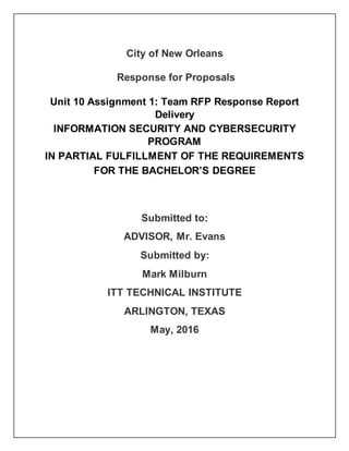 City of New Orleans
Response for Proposals
Unit 10 Assignment 1: Team RFP Response Report
Delivery
INFORMATION SECURITY AND CYBERSECURITY
PROGRAM
IN PARTIAL FULFILLMENT OF THE REQUIREMENTS
FOR THE BACHELOR’S DEGREE
Submitted to:
ADVISOR, Mr. Evans
Submitted by:
Mark Milburn
ITT TECHNICAL INSTITUTE
ARLINGTON, TEXAS
May, 2016
 