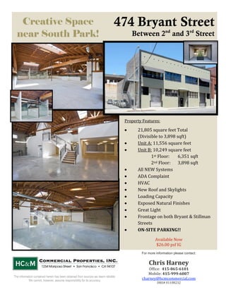 Creative Space                                                               474 Bryant Street
  near South Park!                                                                            Between 2nd and 3rd Street




                                                                                          Property Features: 

                                                                                                21,805 square feet Total 
                                                                                                (Divisible to 3,898 sqft) 
                                                                                                Unit A: 11,556 square feet 
                                                                                                Unit B: 10,249 square feet 
                                                                                                       1st Floor:   6,351 sqft 
                                                                                                       2nd Floor:   3,898 sqft 
                                                                                                All NEW Systems 
                                                                                                ADA Complaint 
                                                                                                HVAC 
                                                                                                New Roof and Skylights 
                                                                                                Loading Capacity 
                                                                                                Exposed Natural Finishes 
                                                                                                Great Light 
                                                                                                Frontage on both Bryant & Stillman 
                                                                                                Streets 
                                                                                                ON­SITE PARKING!! 
                                                                                           
                                                                                                          Available Now 
                                                                                                          $26.00 psf IG 
                                                                                                  For more information please contact:
                                                                                                                    

                                                                                                      Chris Harney 
                                                                                                       Office:  415­865­6101 
                                                                                                      Mobile: 415­999­6007 
The information contained herein has been obtained from sources we deem reliable.  
           We cannot, however, assume responsibility for its accuracy. 
                                                                                                   charney@hcmcommercial.com 
                                                                                                            DRE# 01108232 
                                                                                                                    
 
