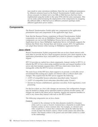 may result in some coexistence problems. Since the use of different namespaces
by different solutions based on the Branch Transformation Toolkit cannot be
always ensured, it is better not to run EJBs or Web Services that have been
implemented using the toolkit in the same JVM with the same namespace. This
can be easily achieved during the deployment of the components, by assigning
the different EJBs or Web Services to different containers (perhaps under
different application server nodes).
Components
The Branch Transformation Toolkit splits into components in the application
presentation layer and components in the application logic layer.
Note that the Business Process component of Branch Transformation Toolkit
components can only run on WebSphere Process Server, while some toolkit
components can run on both WebSphere Process Server and WebSphere
Application Server. Since WebSphere Application Server v6.0 already supports the
features like Work Area, Startup Bean and Activity session, BTT v5.2 application
can adopt these features while running on WebSphere Application Server.
Java client
Branch Transformation Toolkit components that run on Java clients interact with
each other to provide the Java client navigation function, pass client requests to the
application presentation layer, and enable Java clients to present a response to the
request.
BTT 5.2 provides no explicit Java client components. Instead, similar to BTT 5.1, it
inherits the BTT 4.3 Java client using modified servlets and request handlers in the
server side that translate requests from a BTT Java client into a form that is
manageable within the BTT 5.2 server environment.
The main focus of this BTT Java client support is to provide a work-alike server
environment that existing Java clients can interact with or without client code
changes. This requires that the BTT server supports the following:
v A BTT 4.3-compatible Session subsystem (described under ‘Sessions’)
v A BTT 4.3-compatible Event subsystem (described under ‘Events’)
v Servlets for Session establishment, operation execution, Event registration, event
processing
For the Java client, no client code changes are necessary, but configuration changes
may be needed to change server operation names to process invoker names. All
changes are made to the client/server channels, request and response handlers as
well as any classes they interact with such as the BTT Context.
The following components run on Java clients:
Contexts
A context is the container for the data elements needed by a business
entity such as a user or branch. Contexts have a hierarchy to enable these
business entities to share common data. For example, in a branch each
teller would have a context that contains data about the teller but they
would all share the branch context, which would contain data about the
branch. The branch context is the parent and each teller context is a child
in the relationship.
12 IBM Branch Transformation Toolkit for WebSphere Studio: Solution Architecture
 