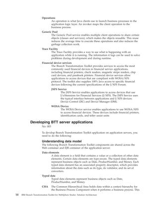 Operations
An operation is what Java clients use to launch business processes in the
application logic layer. An invoker maps the client operation to the
business process.
Generic Pool
The Generic Pool service enables multiple client operations to share certain
objects (classes and services), which makes the objects reusable. This reuse
reduces the average time to execute these operations and also reduces the
garbage collection work.
Trace Facility
The Trace Facility provides a way to see what is happening with an
application while it is running. The information it logs can be used to solve
problems during development and during runtime.
Financial device services
The Branch Transformation Toolkit provides services to access the most
commonly used financial devices in financial service applications,
including financial printers, check readers, magnetic stripe readers, chip
card devices, and passbook printers. Financial device services allow
applications to access devices that are compliant with WOSA/XFS
protocol. The toolkit also supplies 100% Java access to specific financial
devices following the current specifications of the J/XFS Forum.
JXFS Service
The JXFS Service enables applications to access devices that use
J/eXtensions for Financial Services (J/XFS). The JXFS Service uses
the typical interface between applications and J/XFS devices:
Device Control (DC) and Device Manager (DM).
WOSA Device
The WOSA Device service enables applications to use WOSA/XFS
to access financial devices. These devices include financial printers,
identification cards, and teller assist units
Developing BTT server applications
No. 003
To develop Branch Transformation Toolkit application on application servers, you
need to do the following:
Understanding data model
The following Branch Transformation Toolkit components are shared across the
Web container and EJB container of the application server:
Data elements
A data element is a field that contains a value or a collection of other data
elements. Certain data elements are type-aware. The typed data elements
represent business objects such as Date, ProductNumber, and Money. Each
typed data element has an associated property descriptor, which provides
information about the data such as its type, its validator, and its set of
converters.
Typed data
Typed data elements represent business objects such as Date,
ProductNumber, and Money.
CHA The Common Hierarchical Area holds data within a context hierarchy for
the Business Process Component when it performs a business process. This
14 IBM Branch Transformation Toolkit for WebSphere Studio: Solution Architecture
 