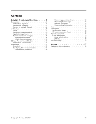 Contents
Solution Architecture Overview. . . . . 1
Introduction . . . . . . . . . . . . . . 1
Architectural objectives . . . . . . . . . . 1
Architectural principles . . . . . . . . . . 2
Support for multiple channels . . . . . . . 4
Architecture . . . . . . . . . . . . . . 5
Client. . . . . . . . . . . . . . . . 7
Application presentation layer . . . . . . . 7
Application logic layer . . . . . . . . . . 8
Runtime architecture examples . . . . . . . 8
Java client environment. . . . . . . . . 8
HTML client environment . . . . . . . 10
EJB and Web services architectures . . . . . . 11
Architectural considerations . . . . . . . . 11
Components . . . . . . . . . . . . . . 12
Java client . . . . . . . . . . . . . . 12
Developing BTT server applications . . . . . 14
Understanding data model . . . . . . . 14
Developing presentation layer . . . . . . 15
Developing business logic . . . . . . . 16
Handling exceptions . . . . . . . . . 17
Understanding Initialization . . . . . . . 17
Tools . . . . . . . . . . . . . . . . 18
Development . . . . . . . . . . . . . . 18
Development Model . . . . . . . . . . 19
Development process phases . . . . . . . 20
Physical deployment . . . . . . . . . . . 21
Cache mechanisms . . . . . . . . . . . 23
Cache refresh policies . . . . . . . . . 23
JAR files . . . . . . . . . . . . . 24
Performance tips . . . . . . . . . . . . 24
Notices . . . . . . . . . . . . . . 27
Trademarks and service marks . . . . . . . . 29
© Copyright IBM Corp. 1998,2007 iii
 