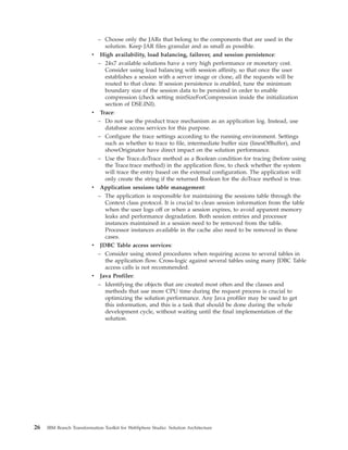 – Choose only the JARs that belong to the components that are used in the
solution. Keep JAR files granular and as small as possible.
v High availability, load balancing, failover, and session persistence:
– 24x7 available solutions have a very high performance or monetary cost.
Consider using load balancing with session affinity, so that once the user
establishes a session with a server image or clone, all the requests will be
routed to that clone. If session persistence is enabled, tune the minimum
boundary size of the session data to be persisted in order to enable
compression (check setting minSizeForCompression inside the initialization
section of DSE.INI).
v Trace:
– Do not use the product trace mechanism as an application log. Instead, use
database access services for this purpose.
– Configure the trace settings according to the running environment. Settings
such as whether to trace to file, intermediate buffer size (linesOfBuffer), and
showOriginator have direct impact on the solution performance.
– Use the Trace.doTrace method as a Boolean condition for tracing (before using
the Trace.trace method) in the application flow, to check whether the system
will trace the entry based on the external configuration. The application will
only create the string if the returned Boolean for the doTrace method is true.
v Application sessions table management:
– The application is responsible for maintaining the sessions table through the
Context class protocol. It is crucial to clean session information from the table
when the user logs off or when a session expires, to avoid apparent memory
leaks and performance degradation. Both session entries and processor
instances maintained in a session need to be removed from the table.
Processor instances available in the cache also need to be removed in these
cases.
v JDBC Table access services:
– Consider using stored procedures when requiring access to several tables in
the application flow. Cross-logic against several tables using many JDBC Table
access calls is not recommended.
v Java Profiler:
– Identifying the objects that are created most often and the classes and
methods that use more CPU time during the request process is crucial to
optimizing the solution performance. Any Java profiler may be used to get
this information, and this is a task that should be done during the whole
development cycle, without waiting until the final implementation of the
solution.
26 IBM Branch Transformation Toolkit for WebSphere Studio: Solution Architecture
 