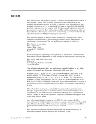 Notices
IBM may not offer the products, services, or features discussed in this document in
all countries. Consult your local IBM representative for information on the
products and services currently available in your area. Any reference to an IBM
product, program, or service is not intended to state or imply that only that IBM
product, program, or service may be used. Any functionally equivalent product,
program, or service that does not infringe any IBM intellectual property right may
be used instead. However, it is the user’s responsibility to evaluate and verify the
operation of any non-IBM product, program, or service.
IBM may have patents or pending patent applications covering subject matter
described in this document. The furnishing of this document does not give you
any license to these patents. You can send license inquiries, in writing, to:
IBM Director of Licensing
IBM Corporation
North Castle Drive
Armonk, NY 10504-1785
U.S.A.
For license inquiries regarding double-byte (DBCS) information, contact the IBM
Intellectual Property Department in your country or send inquiries, in writing, to:
IBM World Trade Asia Corporation
Licensing
2-31 Roppongi 3-chome, Minato-ku
Tokyo 106, Japan
The following paragraph does not apply to the United Kingdom or any other
country where such provisions are inconsistent with local law:
INTERNATIONAL BUSINESS MACHINES CORPORATION PROVIDES THIS
PUBLICATION ″AS IS″ WITHOUT WARRANTY OF ANY KIND, EITHER
EXPRESS OR IMPLIED, INCLUDING, BUT NOT LIMITED TO, THE IMPLIED
WARRANTIES OF NON-INFRINGEMENT, MERCHANTABILITY OR FITNESS
FOR A PARTICULAR PURPOSE. Some states do not allow disclaimer of express or
implied warranties in certain transactions, therefore, this statement may not apply
to you.
This information could include technical inaccuracies or typographical errors.
Changes are periodically made to the information herein; these changes will be
incorporated in new editions of the publication. IBM may make improvements
and/or changes in the product(s) and/or program(s) described in this publication
at any time without notice.
Any references in this information to non-IBM Web sites are provided for
convenience only and do not in any manner serve as an endorsement of those Web
sites. The materials at those Web sites are not part of the materials for this IBM
product and use of those Web sites is at your own risk.
IBM may use or distribute any of the information you supply in any way it
believes appropriate without incurring any obligation to you.
© Copyright IBM Corp. 1998,2007 27
 