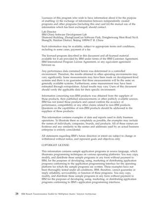 Licensees of this program who wish to have information about it for the purpose
of enabling: (i) the exchange of information between independently created
programs and other programs (including this one) and (ii) the mutual use of the
information which has been exchanged, should contact:
Lab Director
IBM China Software Development Lab
Diamond Building, ZhongGuanCun Software Park, Dongbeiwang West Road No.8,
ShangDi, Haidian District, Beijing 100094 P. R. China
Such information may be available, subject to appropriate terms and conditions,
including in some cases, payment of a fee.
The licensed program described in this document and all licensed material
available for it are provided by IBM under terms of the IBM Customer Agreement,
IBM International Program License Agreement, or any equivalent agreement
between us.
Any performance data contained herein was determined in a controlled
environment. Therefore, the results obtained in other operating environments may
vary significantly. Some measurements may have been made on development-level
systems and there is no guarantee that these measurements will be the same on
generally available systems. Furthermore, some measurement may have been
estimated through extrapolation. Actual results may vary. Users of this document
should verify the applicable data for their specific environment.
Information concerning non-IBM products was obtained from the suppliers of
those products, their published announcements or other publicly available sources.
IBM has not tested those products and cannot confirm the accuracy of
performance, compatibility or any other claims related to non-IBM products.
Questions on the capabilities of non-IBM products should be addressed to the
suppliers of those products.
This information contains examples of data and reports used in daily business
operations. To illustrate them as completely as possible, the examples may include
the names of individuals, companies, brands, and products. All of these names are
fictitious and any similarity to the names and addresses used by an actual business
enterprise is entirely coincidental.
All statements regarding IBM’s future direction or intent are subject to change or
withdrawal without notice, and represent goals and objectives only.
COPYRIGHT LICENSE:
This information contains sample application programs in source language, which
illustrates programming techniques on various operating platforms. You may copy,
modify, and distribute these sample programs in any form without payment to
IBM, for the purposes of developing, using, marketing or distributing application
programs conforming to the application programming interface for the operating
platform for which the sample programs are written. These examples have not
been thoroughly tested under all conditions. IBM, therefore, cannot guarantee or
imply reliability, serviceability, or function of these programs. You may copy,
modify, and distribute these sample programs in any form without payment to
IBM for the purposes of developing, using, marketing, or distributing application
programs conforming to IBM’s application programming interfaces.
28 IBM Branch Transformation Toolkit for WebSphere Studio: Solution Architecture
 