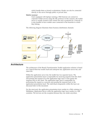 which handle them as branch workstations. Kiosks can also be connected
directly to the server through public or private lines.
Mobile terminal
Users equipped with laptops running a Web browser can connect to
corporate toolkit servers using the SSL protocol. In this scenario, the toolkit
server is usually located at the central site and is protected by a firewall. It
is also feasible to have mobile users connected to the branches to which
they belong.
The following diagram illustrates these business distribution channels:
Architecture
The architecture of the Branch Transformation Toolkit application solution is based
on a logical three-tier model: back-end enterprise tier, application server tier, and
client tier.
Within the application server tier, the toolkit has two separate layers. The
application presentation layer is responsible for receiving requests from the client
and passing that request on to the application logic layer. It also passes the
response back to the client. The application logic layer is responsible for
performing the request as a process and passing the response back to the
application presentation layer. The individual components within the layer are
discussed later in this document.
For the most part, the application presentation layer resides in a Web container in
WebSphere Application Server while the application logic layer resides in a EJB
container. The services are the exception because they can reside anywhere.
Solution architecture 5
 