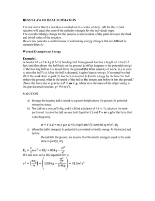 HESS’S LAW OF HEAT SUMMATION
The law states that if a reaction is carried out in a series of steps, ΔH for the overall
reaction will equal the sum of the enthalpy changes for the individual steps.
The overall enthalpy change for the process is independent of the paths between the final
and initial states of the reaction.
Hess’s law provides a useful means of calculating energy changes that are difficult to
measure directly.
Worked Examples on Energy
Example1.
A bowler lifts a 5.4- kg (12-1b) bowling ball from ground level to a height of 1.6m (5.2
feet) and then drops the ball back on the ground .(a)What happens to the potential energy
of the bowling ball as it is raised from the ground?(b) What quantity of work, in j, is used
to raise the ball? (c) After the ball is dropped, it gains kinetic energy. If assumed we that
all of the work done in part (b) has been converted to kinetic energy by the time the ball
strikes the ground, what is the speed of the ball at the instant just before it hits the ground?
(Note: the force due to gravity is , where m is the mass of the object and g is
the gravitational constant; g= 9.8 m/s2
).
SOLUTION
a) Because the bowling ball is raised to a greater height above the ground, its potential
energy increases.
b) The ball has a mass of 5.4kg, and it is lifted a distance of 1.6 m. To calculate the work
performed to raise the ball, we use both Equation 5.3 and for the force that
is due to gravity:
(5.4 kg)(9.8m/s2
)(1.6m)=85 kg-m2
/s2
=85j
c) When the ball is dropped, its potential is converted to kinetic energy. At the instant just
before
the ball hits the ground, we assume that the kinetic energy is equal to the work
done in part(b), 85j:
We can now solve this equation for v:
 