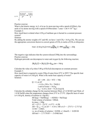 Practice exercise
What is the kinetic energy, in J, of a) an Ar atom moving with a speed of 650m/s, b)a
mole of Ar atoms moving with a speed of 650m/s(hint: 1 amu= 1.66 10-27
kg )
Example 2:
How much heat is related when 4.50 g of methane gas is burned in a constant pressure
system?
Solution
By adding the atomic weights of C and 4H, we have 1 mol CH4= 16.0 g CH4. We can use
the appropriate conversion factors to convert grams of CH4 to moles of CH4 to kilojoules:
Heat= (4.50 g CH4)( = -250j
The negative sign indicates that the system released 250kj into the surroundings.
Practice exercise
Hydrogen peroxide can decompose to water and oxygen by the following reaction:
ΔH = -196 kj
Calculate the value of q when 5.00 g of H2O2(l) decomposes at constant pressure
Example 3:
How much heat is required to warm 250g of water from 22o
C to 98o
C? The specific heat
capacity of water is 4.18J/g-K. What is the molar heat capacity of water?
Solution:
ΔT = (98 – 22) = 76o
C = 76K
Q = Cs m ΔT
= 4.18 x 250 x 76 = 79420 J
1 mol of water = 18.0 g
Cm = 4.18 x 18.0 = 75.24 J/mol K
Calculate the enthalpy change for the reaction between 50mL of 1.0 M HCl and 50mL of
1.0 M NaOH when the temperature changes from 21o
C to 27.5o
C. (Specific heat of water
is 4.18J/g-K, density of solution is 1.0g/mL)
HCl(aq) + NaOH(aq) → H2O(l) + NaCl(aq)
Total volume of solution =100mL
its mass = 100g
ΔT = (27.5 – 21) o
C = 6.5 o
C = 6.5K
ΔH = Q rxn = Cs m ΔT = - 4.18 x 100 x 6.5 = - 2717 J = 2.717 kJ
1.0 M = 1.0M/L
i.e. no of moles of solution = 0.050L x 1.0mol/L = 0.050 M
ΔH/mol = - 2.717/0.05 = - 5.434kJ/mol
 
