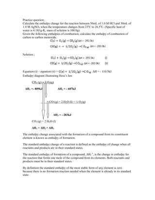 Practice question;
Calculate the enthalpy change for the reaction between 50mL of 1.0 M HCl and 50mL of
1.0 M AgNO3 when the temperature changes from 23o
C to 26.5o
C. (Specific heat of
water is 4.18J/g-K, mass of solution is 100.0g)
Given the following enthalpies of combustion, calculate the enthalpy of combustion of
carbon to carbon monoxide.
ΔH = -393.5kJ
ΔH = -283.0kJ
Solution ;
ΔH = -393.5kJ (i)
ΔH = -283.0kJ (ii)
Equation (i) – equation (ii) = ΔH = - 110.5kJ
Enthalpy diagram illustrating Hess’s law
CH4 (g) + 2 O2(g)
ΔH1 =- 809kJ ΔH2 = - 607kJ
CO (g) + 2 H2O (l) + ½ O2(g)
ΔH3 = - 283kJ
CO2 (g) + 2 H2O (l)
ΔH1 = ΔH2 + ΔH3
The enthalpy change associated with the formation of a compound from its constituent
element is known as enthalpy of formation.
The standard enthalpy change of a reaction is defined as the enthalpy of change when all
reactants and products are in their standard states.
The standard enthalpy of formation of a compound, ΔHf
o
, is the change in enthalpy for
the reaction that forms one mole of the compound from its elements. Both reactants and
products must be in their standard states.
By definition the standard enthalpy of the most stable form of any element is zero
because there is no formation reaction needed when the element is already in its standard
state.
 