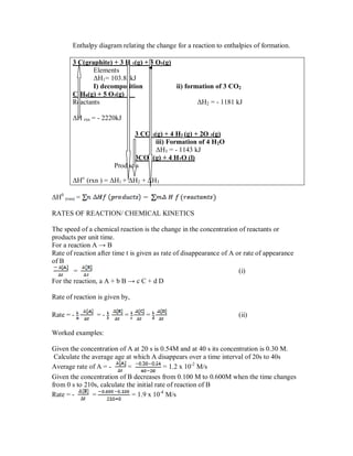Enthalpy diagram relating the change for a reaction to enthalpies of formation.
3 C(graphite) + 3 H 2(g) + 5 O2(g)
Elements
ΔH1= 103.85kJ
I) decomposition ii) formation of 3 CO2
C3H8(g) + 5 O2(g)
Reactants ΔH2 = - 1181 kJ
ΔH rxn = - 2220kJ
3 CO 2(g) + 4 H2 (g) + 2O 2(g)
iii) Formation of 4 H2O
ΔH3 = - 1143 kJ
3CO2 (g) + 4 H2O (l)
Products
ΔHo
(rxn ) = ΔH1 + ΔH2 + ΔH3
ΔH0
(rxn) =
RATES OF REACTION/ CHEMICAL KINETICS
The speed of a chemical reaction is the change in the concentration of reactants or
products per unit time.
For a reaction A → B
Rate of reaction after time t is given as rate of disappearance of A or rate of appearance
of B
= (i)
For the reaction, a A + b B → c C + d D
Rate of reaction is given by,
Rate = - = - = = (ii)
Worked examples:
Given the concentration of A at 20 s is 0.54M and at 40 s its concentration is 0.30 M.
Calculate the average age at which A disappears over a time interval of 20s to 40s
Average rate of A = - = = 1.2 x 10-2
M/s
Given the concentration of B decreases from 0.100 M to 0.600M when the time changes
from 0 s to 210s, calculate the initial rate of reaction of B
Rate = - = = 1.9 x 10-4
M/s
 