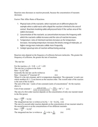 Reaction rates decreases as reaction proceeds, because the concentration of reactants
decreases.
Factors That Affect Rates of Reactions
1. Physical state of the reactants: when reactants are in different phases for
example when a solid reacts with a liquid the reaction is limited to the area of
contact. Reactions involving solids will proceed faster if the surface area of the
solid is increased.
2. Concentration of the reactants: as concentration increases the frequency with
which the reactants collide increases and the rates of reaction increases.
3. Temperature: rates of chemical reactions increases as the temperature
increases. Increasing temperature increases the kinetic energy of molecules, at
higher energy more molecules collide more frequently.
4. Catalyst speed up rates of reaction without being used up.
Reaction rates depend on the frequency of collisions between molecules. The greater the
frequency of collisions, the greater the rate of reactions.
The rate law
For the reaction, a A + b B → c C + d D
The rate law is written in the form
Rate = k [A]m
[B]n
(iii)
Generally the rate law can be written as
Rate = [reactant 1]m
[reactant 2]n
(iv)
Where k is the rate constant, and it is temperature dependent. The exponents’ m and n are
whole numbers (0, 1, 2) are known as the reaction order. The overall order of the reaction
is the sum of the m and n.
The unit of the rate = (units of rate constant) (units of concentration)2
for the reaction
above is
Unit of rate constant = 2
= = M-1
s -1
(v)
The rate of a first order reaction depends on the concentration of only one reactant raised
to the first power.
Rate = = k [A] (vi)
The integrated rate law is written as ln [A]t = - kt + ln [A]o (vii)
The rate of a second order reaction depends on the concentration of one reactant raised to
the second power or on the concentrations of two different reactants.
Rate = = k [A]2
(viii)
The integrated rate law is written as (ix)
 