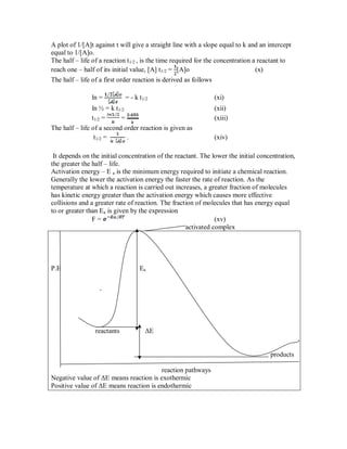 A plot of 1/[A]t against t will give a straight line with a slope equal to k and an intercept
equal to 1/[A]o.
The half – life of a reaction t1/2 , is the time required for the concentration a reactant to
reach one – half of its initial value, [A] t1/2 = [A]o (x)
The half – life of a first order reaction is derived as follows
ln = = - k t1/2 (xi)
ln ½ = k t1/2 (xii)
t1/2 = = (xiii)
The half – life of a second order reaction is given as
t1/2 = . (xiv)
It depends on the initial concentration of the reactant. The lower the initial concentration,
the greater the half – life.
Activation energy – E a is the minimum energy required to initiate a chemical reaction.
Generally the lower the activation energy the faster the rate of reaction. As the
temperature at which a reaction is carried out increases, a greater fraction of molecules
has kinetic energy greater than the activation energy which causes more effective
collisions and a greater rate of reaction. The fraction of molecules that has energy equal
to or greater than Ea is given by the expression
F = (xv)
activated complex
P.E Ea
reactants ΔE
products
reaction pathways
Negative value of ΔE means reaction is exothermic
Positive value of ΔE means reaction is endothermic
 