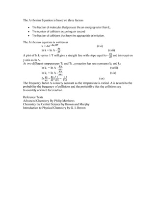 The Arrhenius Equation is based on three factors
 The fraction of molecules that possess the an energy greater than Ea
 The number of collisions occurring per second
 The fraction of collisions that have the appropriate orientation.
The Arrhenius equation is written as
k = (xvi)
ln k = ln A - (xvii)
A plot of ln k versus 1/T will give a straight line with slope equal to - and intercept on
y axis as ln A.
At two different temperatures T1 and T2 , a reaction has rate constants k1 and k2
ln k1 = ln A - (xviii)
ln k2 = ln A - (xix)
= (xx)
The frequency factor A is nearly constant as the temperature is varied. A is related to the
probability the frequency of collisions and the probability that the collisions are
favourably oriented for reaction.
Reference Texts
Advanced Chemistry By Philip Matthews
Chemistry the Central Science by Brown and Murphy
Introduction to Physical Chemistry by G. I. Brown
 