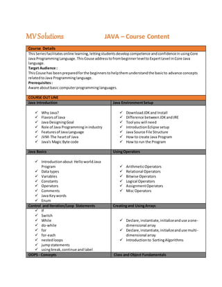 MVSolutions JAVA – Course Content
Course Details
ThisSeriesfacilitates online learning, lettingstudentsdevelop competence and confidencein usingCore
Java ProgrammingLanguage.ThisCouse addresstofrombeginnerlevelto ExpertLevel inCore Java
language.
Target Audience :
ThisCouse has beenpreparedforthe beginnerstohelpthemunderstandthe basicto advance concepts
relatedtoJava Programminglanguage.
Prerequisites:
Aware aboutbasic computerprogramminglanguages.
COURSE OUT LINE
Java Introduction Java EnvironmentSetup
 Why Java?
 Flavorsof Java
 Java DesigningGoal
 Role of Java Programminginindustry
 Featuresof JavaLanguage
 JVM- The heartof Java
 Java's Magic Byte code
 DownloadJDKand Install
 Difference betweenJDKandJRE
 Tool you will need
 IntroductionEclipse setup
 Java Source File Structure
 How to create Java Program
 How to run the Program
Java Basics UsingOperators
 Introductionabout HelloworldJava
Program
 Data types
 Variables
 Constants
 Operators
 Comments
 Java Keywords
 Enum
 ArithmeticOperators
 Relational Operators
 Bitwise Operators
 Logical Operators
 AssignmentOperators
 Misc Operators
Control and Iteration/Loop Statements Creatingand UsingArrays
 If
 Switch
 While
 do-while
 for
 for-each
 nestedloops
 jumpstatements
 usingbreak,continue and label
 Declare,instantiate,initializeanduse aone-
dimensional array
 Declare,instantiate,initializeanduse multi-
dimensional array
 Introductionto SortingAlgorithms
OOPS - Concepts Class and Object Fundamentals
 