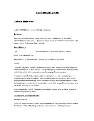 Curriculum Vitae
Julian Mitchell
Mobile: 07549 181679 email: jmitch71@outlook.com
Summary
Highly motivated and focused in all areas in both fields I have worked in, restoration
(construction) and production. A great team player, happy to work on my own initiative or to
support others. Ambitious and hard working.
Work History
Title : Master of Mortar - Castle Drogo Dartmoor, Devon
March 2014 - December 2015
National Trust c/o William Anelays - Building and Restoration contractors
Duties
To manage the quality assurance, stock control and accurate delivery of 20 types of hydraulic
lime mortar to teams of stone masons. Throughout stages of reconstruction. Also responsible
for technical advice to the masonry teams and cataloging of mortar samples.
This position was a fantastic experience to work on a grade one listed castle designed by a
famous British historical figure which unfortunately leaked from completion. Being on the
management team on this £11m project offered me exciting challenges having been charged
with designing my own working system practices from a blank canvas, The mortars used were
specifically produced for this project.
Reference available from Mr Wesley Key, Conservation building surveyor Castle Drogo and
Dartmoor Project Clerk of Works.
Self Employed Building Contractor
Between 1999 - 2014
During this period I undertook varied roles and tasks within the construction industry working
direct to the public and building companies. Many references available on request.
 