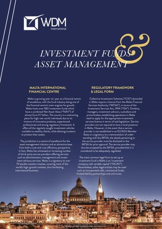 &INVESTMENT FUNDS
ASSET MANAGEMENT
MALTA INTERNATIONAL
FINANCIAL CENTRE
Malta is growing year-on-year as a ﬁnancial centre
of excellence, with the fund industry being one of
the ﬁnancial centre’s main engines for growth.
Malta hosts over 580 investment funds which
have a combined Net Asset Value (“NAV”) of
almost Euro 9.7 billion. The country is a welcoming
place for high-net-worth individuals due to its
mixture of innovative products, experienced
professionals and strong regulatory framework. It
offers all the regularly sought investment vehicles
available to wealthy clients, while allowing investors
to protect their assets.
The jurisdiction is a centre of excellence for the
asset management industry and an attractive base
from both a cost and a tax efficiency perspective.
In fact, Malta has witnessed an increasing number
of third-party service providers offering services
such as administration, management and invest-
ment advisory services. Malta is a signatory to over
70 double-taxation treaties, covering most of the
world’s high-growth markets, thus facilitating
international business.
REGULATORY FRAMEWORK
& LEGAL FORM
Collective Investment Schemes (“CIS”) domiciled
in Malta require a licence from the Malta Financial
Services Authority (“MFSA”), in terms of the
Investment Services Act, 1994 (“ISA”). Similarly,
managers, investment advisors, custodians and
prime brokers establishing operations in Malta
need to apply for the appropriate investment
services licence in terms of said legislation. Service
providers are not required to have a local presence
in Malta. However, in the event that a service
provider is not established in an EU/EEA Member
State or a signatory to a memorandum of under-
standing with the MFSA, the details pertaining to
the service provider must be disclosed to the
MFSA for prior approval. The service provider may
thus be accepted by the MFSA, provided that it is
considered to be adequately regulated.
The most common legal form to set up an
investment fund in Malta is an ‘investment
company with variable capital’ (“SICAV”).
Nevertheless, other legal entities may be used
such as incorporated cells, contractual funds,
limited liability partnerships and unit trusts.
 