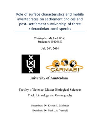 Role of surface characteristics and mobile
invertebrates on settlement choices and
post- settlement survivorship of three
scleractinian coral species
Christopher Michael White
Student #: 10406689
July 30th
, 2014
University of Amsterdam 
Faculty of Science: Master Biological Sciences
Track: Limnology and Oceanography
Supervisor: Dr. Kristen L. Marhaver
Examiner: Dr. Mark J.A. Vermeij
 