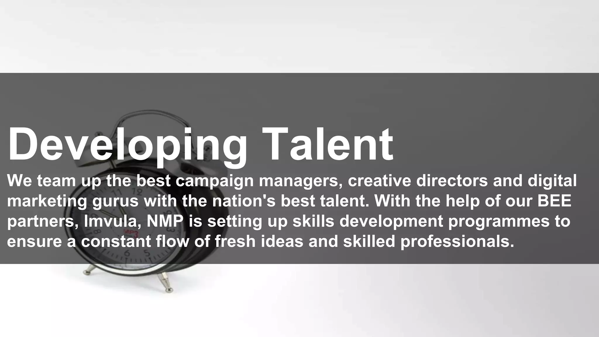 www.nmp.co.za
© 2015 Net Media Planet. All Rights Reserved.
‹#›
Developing Talent
We team up the best campaign managers, creative directors and digital
marketing gurus with the nation's best talent. With the help of our BEE
partners, lmvula, NMP is setting up skills development programmes to
ensure a constant flow of fresh ideas and skilled professionals.
 